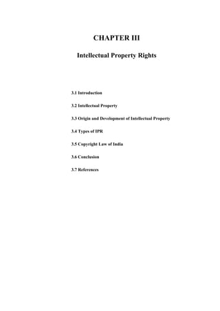 CHAPTER III
Intellectual Property Rights
3.1 Introduction
3.2 Intellectual Property
3.3 Origin and Development of Intellectual Property
3.4 Types of IPR
3.5 Copyright Law of India
3.6 Conclusion
3.7 References
 
