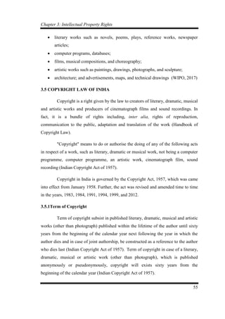 Chapter 3: Intellectual Property Rights
55
 literary works such as novels, poems, plays, reference works, newspaper
articles;
 computer programs, databases;
 films, musical compositions, and choreography;
 artistic works such as paintings, drawings, photographs, and sculpture;
 architecture; and advertisements, maps, and technical drawings (WIPO, 2017)
3.5 COPYRIGHT LAW OF INDIA
Copyright is a right given by the law to creators of literary, dramatic, musical
and artistic works and producers of cinematograph films and sound recordings. In
fact, it is a bundle of rights including, inter alia, rights of reproduction,
communication to the public, adaptation and translation of the work (Handbook of
Copyright Law).
"Copyright" means to do or authorise the doing of any of the following acts
in respect of a work, such as literary, dramatic or musical work, not being a computer
programme, computer programme, an artistic work, cinematograph film, sound
recording (Indian Copyright Act of 1957).
Copyright in India is governed by the Copyright Act, 1957, which was came
into effect from January 1958. Further, the act was revised and amended time to time
in the years, 1983, 1984, 1991, 1994, 1999, and 2012.
3.5.1Term of Copyright
Term of copyright subsist in published literary, dramatic, musical and artistic
works (other than photograph) published within the lifetime of the author until sixty
years from the beginning of the calendar year next following the year in which the
author dies and in case of joint authorship, be constructed as a reference to the author
who dies last (Indian Copyright Act of 1957). Term of copyright in case of a literary,
dramatic, musical or artistic work (other than photograph), which is published
anonymously or pseudonymously, copyright will exists sixty years from the
beginning of the calendar year (Indian Copyright Act of 1957).
 