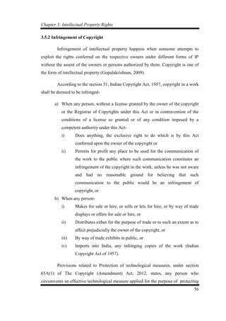 Chapter 3: Intellectual Property Rights
56
3.5.2 Infringement of Copyright
Infringement of intellectual property happens when someone attempts to
exploit the rights conferred on the respective owners under different forms of IP
without the assent of the owners or persons authorized by them. Copyright is one of
the form of intellectual property (Gopalakrishnan, 2009).
According to the section 51, Indian Copyright Act, 1957, copyright in a work
shall be deemed to be infringed-
a) When any person, without a license granted by the owner of the copyright
or the Registrar of Copyrights under this Act or in contravention of the
conditions of a license so granted or of any condition imposed by a
competent authority under this Act-
i) Does anything, the exclusive right to do which is by this Act
conferred upon the owner of the copyright or
ii) Permits for profit any place to be used for the communication of
the work to the public where such communication constitutes an
infringement of the copyright in the work, unless he was not aware
and had no reasonable ground for believing that such
communication to the public would be an infringement of
copyright, or
b) When any person-
i) Makes for sale or hire, or sells or lets for hire, or by way of trade
displays or offers for sale or hire, or
ii) Distributes either for the purpose of trade or to such an extent as to
affect prejudicially the owner of the copyright, or
iii) By way of trade exhibits in public, or
iv) Imports into India, any infringing copies of the work (Indian
Copyright Act of 1957).
Provisions related to Protection of technological measures, under section
65A(1) of The Copyright (Amendment) Act, 2012, states, any person who
circumvents an effective technological measure applied for the purpose of protecting
 