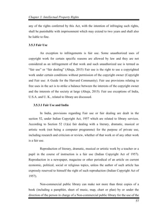 Chapter 3: Intellectual Property Rights
57
any of the rights conferred by this Act, with the intention of infringing such rights,
shall be punishable with imprisonment which may extend to two years and shall also
be liable to fine.
3.5.3 Fair Use
An exception to infringements is fair use. Some unauthorized uses of
copyright work for certain specific reasons are allowed by law and they are not
considered as an infringement of that work and such unauthorized use is termed as
“fair use” or “fair dealing” (Ahuja, 2015) Fair use is the right to use a copyrighted
work under certain conditions without permission of the copyright owner (Copyright
and Fair use: A Guide for the Harvard Community). Fair use provisions relating to
free uses in the act is to strike a balance between the interests of the copyright owner
and the interests of the society at large (Ahuja, 2015). Fair use exceptions of India,
U.S.A. and U. K., related to library are discussed.
3.5.3.1 Fair Use and India
In India, provisions regarding Fair use or fair dealing are dealt in the
section 52, under Indian Copyright Act, 1957 which are related to library services.
According to Section 52 (1)(a) fair dealing with a literary, dramatic, musical or
artistic work (not being a computer programme) for the purpose of private use,
including research and criticism or review, whether of that work or of any other work
is a fair use.
Reproduction of literary, dramatic, musical or artistic work by a teacher or a
pupil in the course of instruction is a fair use (Indian Copyright Act of 1957).
Reproduction in a newspaper, magazine or other periodical of an article on current
economic, political, social or religious topics, unless the author of such article has
expressly reserved to himself the right of such reproduction (Indian Copyright Act of
1957).
Non-commercial public library can make not more than three copies of a
book (including a pamphlet, sheet of music, map, chart or plan) by or under the
direction of the person in charge of a Non-commercial public library for the use of the
 