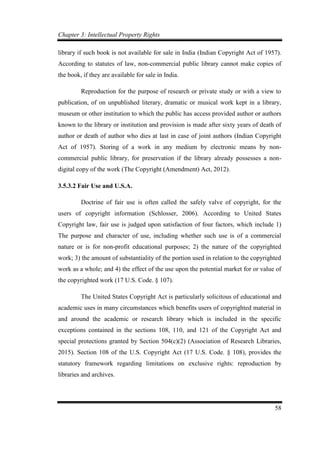 Chapter 3: Intellectual Property Rights
58
library if such book is not available for sale in India (Indian Copyright Act of 1957).
According to statutes of law, non-commercial public library cannot make copies of
the book, if they are available for sale in India.
Reproduction for the purpose of research or private study or with a view to
publication, of on unpublished literary, dramatic or musical work kept in a library,
museum or other institution to which the public has access provided author or authors
known to the library or institution and provision is made after sixty years of death of
author or death of author who dies at last in case of joint authors (Indian Copyright
Act of 1957). Storing of a work in any medium by electronic means by non-
commercial public library, for preservation if the library already possesses a non-
digital copy of the work (The Copyright (Amendment) Act, 2012).
3.5.3.2 Fair Use and U.S.A.
Doctrine of fair use is often called the safely valve of copyright, for the
users of copyright information (Schlosser, 2006). According to United States
Copyright law, fair use is judged upon satisfaction of four factors, which include 1)
The purpose and character of use, including whether such use is of a commercial
nature or is for non-profit educational purposes; 2) the nature of the copyrighted
work; 3) the amount of substantiality of the portion used in relation to the copyrighted
work as a whole; and 4) the effect of the use upon the potential market for or value of
the copyrighted work (17 U.S. Code. § 107).
The United States Copyright Act is particularly solicitous of educational and
academic uses in many circumstances which benefits users of copyrighted material in
and around the academic or research library which is included in the specific
exceptions contained in the sections 108, 110, and 121 of the Copyright Act and
special protections granted by Section 504(c)(2) (Association of Research Libraries,
2015). Section 108 of the U.S. Copyright Act (17 U.S. Code. § 108), provides the
statutory framework regarding limitations on exclusive rights: reproduction by
libraries and archives.
 