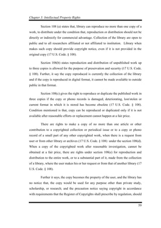 Chapter 3: Intellectual Property Rights
59
Section 108 (a) states that, library can reproduce no more than one copy of a
work, to distribute under the condition that, reproduction or distribution should not be
directly or indirectly for commercial advantage. Collection of the library are open to
public and to all researchers affiliated or not affiliated to institution. Library when
makes such copy should provide copyright notice, even if it is not provided in the
original copy (17 U.S. Code. § 108).
Section 108(b) states reproduction and distribution of unpublished work up
to three copies is allowed for the purpose of preservation and security (17 U.S. Code.
§ 108). Further, it say the copy reproduced is currently the collection of the library
and if the copy is reproduced in digital format, it cannot be made available to outside
public in that format.
Section 108(c) gives the right to reproduce or duplicate the published work in
three copies if the copy or phono records is damaged, deteriorating, lost/stolen or
current format in which it is stored has become obsolete (17 U.S. Code. § 108).
Condition mentioned is that, copy can be reproduced or duplicated only if it is not
available after reasonable efforts or replacement cannot happen at a fair price.
There are rights to make a copy of no more than one article or other
contribution to a copyrighted collection or periodical issue or to a copy or phono
record of a small part of any other copyrighted work, when there is a request from
user or from other library or archives (17 U.S. Code. § 108) under the section 108(d).
When a copy of the copyrighted work after reasonable investigation, cannot be
obtained at a fair price, there are rights under section 108(e) for reproduction and
distribution to the entire work, or to a substantial part of it, made from the collection
of a library, where the user makes his or her request or from that of another library (17
U.S. Code. § 108).
Further it says, the copy becomes the property of the user, and the library has
no notice that, the copy would be used for any purpose other than private study,
scholarship, or research; and the precaution notice saying copyright in accordance
with requirements that the Register of Copyrights shall prescribe by regulation, should
 