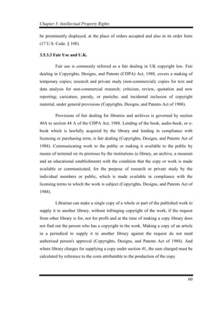 Chapter 3: Intellectual Property Rights
60
be prominently displayed, at the place of orders accepted and also in its order form
(17 U.S. Code. § 108).
3.5.3.3 Fair Use and U.K.
Fair use is commonly referred as a fair dealing in UK copyright law. Fair
dealing in Copyrights, Designs, and Patents (CDPA) Act, 1988, covers a making of
temporary copies; research and private study (non-commercial); copies for text and
data analysis for non-commercial research; criticism, review, quotation and new
reporting; caricature, parody, or pastiche; and incidental inclusion of copyright
material, under general provisions (Copyrights, Designs, and Patents Act of 1988).
Provisions of fair dealing for libraries and archives is governed by section
40A to section 44 A of the CDPA Act, 1988. Lending of the book, audio-book, or e-
book which is lawfully acquired by the library and lending in compliance with
licensing or purchasing term, is fair dealing (Copyrights, Designs, and Patents Act of
1988). Communicating work to the public or making it available to the public by
means of terminal on its premises by the institutions (a library, an archive, a museum
and an educational establishment) with the condition that the copy or work is made
available or communicated, for the purpose of research or private study by the
individual members or public, which is made available in compliance with the
licensing terms to which the work is subject (Copyrights, Designs, and Patents Act of
1988).
Librarian can make a single copy of a whole or part of the published work to
supply it to another library, without infringing copyright of the work, if the request
from other library is for, not for profit and at the time of making a copy library does
not find out the person who has a copyright in the work. Making a copy of an article
in a periodical to supply it to another library against the request do not need
authorised person's approval (Copyrights, Designs, and Patents Act of 1988). And
where library charges for supplying a copy under section 41, the sum charged must be
calculated by reference to the costs attributable to the production of the copy.
 
