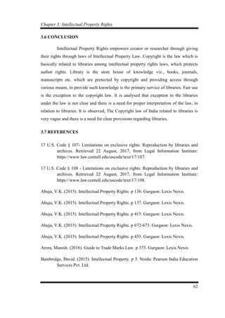 Chapter 3: Intellectual Property Rights
62
3.6 CONCLUSION
Intellectual Property Rights empowers creator or researcher through giving
their rights through laws of Intellectual Property Law. Copyright is the law which is
basically related to libraries among intellectual property rights laws, which protects
author rights. Library is the store house of knowledge viz., books, journals,
manuscripts etc. which are protected by copyright and providing access through
various means, to provide such knowledge is the primary service of libraries. Fair use
is the exception to the copyright law. It is analysed that exception to the libraries
under the law is not clear and there is a need for proper interpretation of the law, in
relation to libraries. It is observed, The Copyright law of India related to libraries is
very vague and there is a need for clear provisions regarding libraries.
3.7 REFERENCES
17 U.S. Code § 107- Limitations on exclusive rights: Reproduction by libraries and
archives. Retrieved 22 August, 2017, from Legal Information Institute:
https://www.law.cornell.edu/uscode/text/17/107.
17 U.S. Code § 108 - Limitations on exclusive rights: Reproduction by libraries and
archives. Retrieved 22 August, 2017, from Legal Information Institute:
https://www.law.cornell.edu/uscode/text/17/108.
Ahuja, V.K. (2015). Intellectual Property Rights. p 136. Gurgaon: Lexis Nexis.
Ahuja, V.K. (2015). Intellectual Property Rights. p 137. Gurgaon: Lexis Nexis.
Ahuja, V.K. (2015). Intellectual Property Rights. p 415. Gurgaon: Lexis Nexis.
Ahuja, V.K. (2015). Intellectual Property Rights. p 672-673. Gurgaon: Lexis Nexis.
Ahuja, V.K. (2015). Intellectual Property Rights. p.455. Gurgaon: Lexis Nexis.
Arora, Manish. (2016). Guide to Trade Marks Law. p 373. Gurgaon: Lexis Nexis.
Bainbridge, David. (2015). Intellectual Property. p 3. Noida: Pearson India Education
Services Pvt. Ltd.
 
