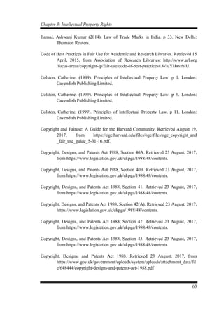 Chapter 3: Intellectual Property Rights
63
Bansal, Ashwani Kumar (2014). Law of Trade Marks in India. p 33. New Delhi:
Thomson Reuters.
Code of Best Practices in Fair Use for Academic and Research Libraries. Retrieved 15
April, 2015, from Association of Research Libraries: http://www.arl.org
/focus-areas/copyright-ip/fair-use/code-of-best-practices#.WiuYHxvrbIU.
Colston, Catherine. (1999). Principles of Intellectual Property Law. p 1. London:
Cavendish Publishing Limited.
Colston, Catherine. (1999). Principles of Intellectual Property Law. p 9. London:
Cavendish Publishing Limited.
Colston, Catherine. (1999). Principles of Intellectual Property Law. p 11. London:
Cavendish Publishing Limited.
Copyright and Fairuse: A Guide for the Harvard Community. Retrieved August 19,
2017, from https://ogc.harvard.edu/files/ogc/files/ogc_copyright_and
_fair_use_guide_5-31-16.pdf.
Copyright, Designs, and Patents Act 1988, Section 40A. Retrieved 23 August, 2017,
from https://www.legislation.gov.uk/ukpga/1988/48/contents.
Copyright, Designs, and Patents Act 1988, Section 40B. Retrieved 23 August, 2017,
from https://www.legislation.gov.uk/ukpga/1988/48/contents.
Copyright, Designs, and Patents Act 1988, Section 41. Retrieved 23 August, 2017,
from https://www.legislation.gov.uk/ukpga/1988/48/contents.
Copyright, Designs, and Patents Act 1988, Section 42(A). Retrieved 23 August, 2017,
https://www.legislation.gov.uk/ukpga/1988/48/contents.
Copyright, Designs, and Patents Act 1988, Section 42. Retrieved 23 August, 2017,
from https://www.legislation.gov.uk/ukpga/1988/48/contents.
Copyright, Designs, and Patents Act 1988, Section 43. Retrieved 23 August, 2017,
from https://www.legislation.gov.uk/ukpga/1988/48/contents.
Copyright, Designs, and Patents Act 1988. Retrieved 23 August, 2017, from
https://www.gov.uk/government/uploads/system/uploads/attachment_data/fil
e/648444/copyright-designs-and-patents-act-1988.pdf
 