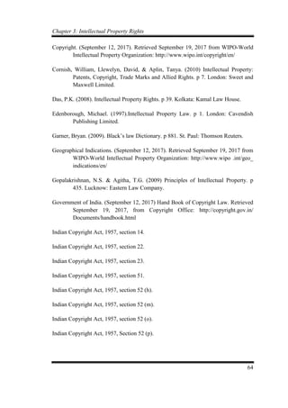 Chapter 3: Intellectual Property Rights
64
Copyright. (September 12, 2017). Retrieved September 19, 2017 from WIPO-World
Intellectual Property Organization: http://www.wipo.int/copyright/en/
Cornish, William, Llewelyn, David, & Aplin, Tanya. (2010) Intellectual Property:
Patents, Copyright, Trade Marks and Allied Rights. p 7. London: Sweet and
Maxwell Limited.
Das, P.K. (2008). Intellectual Property Rights. p 39. Kolkata: Kamal Law House.
Edenborough, Michael. (1997).Intellectual Property Law. p 1. London: Cavendish
Publishing Limited.
Garner, Bryan. (2009). Black’s law Dictionary. p 881. St. Paul: Thomson Reuters.
Geographical Indications. (September 12, 2017). Retrieved September 19, 2017 from
WIPO-World Intellectual Property Organization: http://www.wipo .int/geo_
indications/en/
Gopalakrishnan, N.S. & Agitha, T.G. (2009) Principles of Intellectual Property. p
435. Lucknow: Eastern Law Company.
Government of India. (September 12, 2017) Hand Book of Copyright Law. Retrieved
September 19, 2017, from Copyright Office: http://copyright.gov.in/
Documents/handbook.html
Indian Copyright Act, 1957, section 14.
Indian Copyright Act, 1957, section 22.
Indian Copyright Act, 1957, section 23.
Indian Copyright Act, 1957, section 51.
Indian Copyright Act, 1957, section 52 (h).
Indian Copyright Act, 1957, section 52 (m).
Indian Copyright Act, 1957, section 52 (o).
Indian Copyright Act, 1957, Section 52 (p).
 