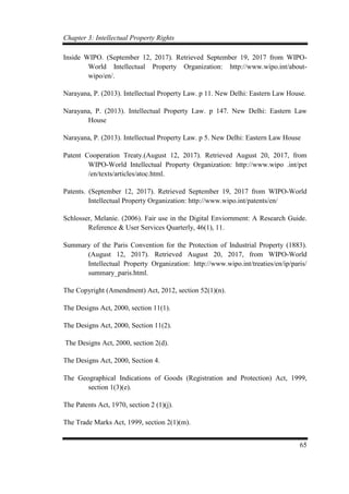 Chapter 3: Intellectual Property Rights
65
Inside WIPO. (September 12, 2017). Retrieved September 19, 2017 from WIPO-
World Intellectual Property Organization: http://www.wipo.int/about-
wipo/en/.
Narayana, P. (2013). Intellectual Property Law. p 11. New Delhi: Eastern Law House.
Narayana, P. (2013). Intellectual Property Law. p 147. New Delhi: Eastern Law
House
Narayana, P. (2013). Intellectual Property Law. p 5. New Delhi: Eastern Law House
Patent Cooperation Treaty.(August 12, 2017). Retrieved August 20, 2017, from
WIPO-World Intellectual Property Organization: http://www.wipo .int/pct
/en/texts/articles/atoc.html.
Patents. (September 12, 2017). Retrieved September 19, 2017 from WIPO-World
Intellectual Property Organization: http://www.wipo.int/patents/en/
Schlosser, Melanie. (2006). Fair use in the Digital Enviornment: A Research Guide.
Reference & User Services Quarterly, 46(1), 11.
Summary of the Paris Convention for the Protection of Industrial Property (1883).
(August 12, 2017). Retrieved August 20, 2017, from WIPO-World
Intellectual Property Organization: http://www.wipo.int/treaties/en/ip/paris/
summary_paris.html.
The Copyright (Amendment) Act, 2012, section 52(1)(n).
The Designs Act, 2000, section 11(1).
The Designs Act, 2000, Section 11(2).
The Designs Act, 2000, section 2(d).
The Designs Act, 2000, Section 4.
The Geographical Indications of Goods (Registration and Protection) Act, 1999,
section 1(3)(e).
The Patents Act, 1970, section 2 (1)(j).
The Trade Marks Act, 1999, section 2(1)(m).
 