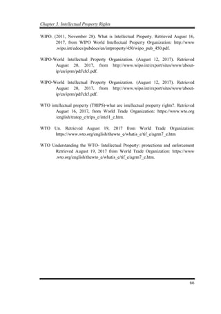 Chapter 3: Intellectual Property Rights
66
WIPO. (2011, November 28). What is Intellectual Property. Retrieved August 16,
2017, from WIPO World Intellectual Property Organization: http://www
.wipo.int/edocs/pubdocs/en/intproperty/450/wipo_pub_450.pdf.
WIPO-World Intellectual Property Organization. (August 12, 2017). Retrieved
August 20, 2017, from http://www.wipo.int/export/sites/www/about-
ip/en/iprm/pdf/ch5.pdf.
WIPO-World Intellectual Property Organization. (August 12, 2017). Retrieved
August 20, 2017, from http://www.wipo.int/export/sites/www/about-
ip/en/iprm/pdf/ch5.pdf.
WTO intellectual property (TRIPS)-what are intellectual property rights?. Retrieved
August 16, 2017, from World Trade Organization: https://www.wto.org
/english/tratop_e/trips_e/intel1_e.htm.
WTO Un. Retrieved August 19, 2017 from World Trade Organization:
https://www.wto.org/english/thewto_e/whatis_e/tif_e/agrm7_e.htm
WTO Understanding the WTO- Intellectual Property: protectiona and enforcement
Retrieved August 19, 2017 from World Trade Organization: https://www
.wto.org/english/thewto_e/whatis_e/tif_e/agrm7_e.htm.
 