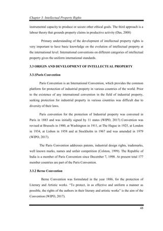 Chapter 3: Intellectual Property Rights
48
instrumental capacity to produce or secure other ethical goals. The third approach is a
labour theory that grounds property claims in productive activity (Das, 2008)
Primary understanding of the development of intellectual property rights is
very important to have basic knowledge on the evolution of intellectual property at
the international level. International conventions on different categories of intellectual
property gives the uniform international standards.
3.3 ORIGIN AND DEVELOPMENT OF INTELLECTUAL PROPERTY
3.3.1Paris Convention
Paris Convention is an International Convention, which provides the common
platform for protection of industrial property in various countries of the world. Prior
to the existence of any international convention in the field of industrial property,
seeking protection for industrial property in various countries was difficult due to
diversity of their laws.
Paris convention for the protection of Industrial property was convened in
Paris in 1883 and was initially signed by 11 states (WIPO, 2017) Convention was
revised at Brussels in 1900, at Washington in 1911, at The Hague in 1925, at London
in 1934, at Lisbon in 1958 and at Stockholm in 1967 and was amended in 1979
(WIPO, 2017).
The Paris Convention addresses patents, industrial design rights, trademarks,
well known marks, names and unfair competition (Colston, 1999). The Republic of
India is a member of Paris Convention since December 7, 1998. At present total 177
member countries are part of the Paris Convention.
3.3.2 Berne Convention
Berne Convention was formulated in the year 1886, for the protection of
Literary and Artistic works. “To protect, in as effective and uniform a manner as
possible, the rights of the authors in their literary and artistic works” is the aim of the
Convention (WIPO, 2017).
 