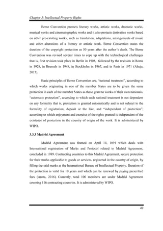 Chapter 3: Intellectual Property Rights
49
Berne Convention protects literary works, artistic works, dramatic works,
musical works and cinematographic works and it also protects derivative works based
on other pre-existing works, such as translation, adaptations, arrangements of music
and other alterations of a literary or artistic work. Berne Convention states the
duration of the copyright protection as 50 years after the author’s death. The Berne
Convention was revised several times to cope up with the technological challenges
that is, first revision took place in Berlin in 1908, followed by the revision in Rome
in 1928, in Brussels in 1948, in Stockholm in 1967, and in Paris in 1971 (Ahuja,
2015).
Basic principles of Berne Convention are, “national treatment”, according to
which works originating in one of the member States are to be given the same
protection in each of the member States as these grant to works of their own nationals,
“automatic protection”, according to which such national treatment is not dependent
on any formality that is, protection is granted automatically and is not subject to the
formality of registration, deposit or the like, and “independent of protection”,
according to which enjoyment and exercise of the rights granted is independent of the
existence of protection in the country of origin of the work. It is administered by
WIPO.
3.3.3 Madrid Agreement
Madrid Agreement was framed on April 14, 1891 which deals with
International registration of Marks and Protocol related to Madrid Agreement,
concluded in 1989. Contracting countries to this Madrid Agreement, secure protection
for their marks applicable to goods or services, registered in the country of origin, by
filling the said marks at the International Bureau of Intellectual Property. Duration of
the protection is valid for 10 years and which can be renewed by paying prescribed
fees (Arora, 2016). Currently, total 100 members are under Madrid Agreement
covering 116 contracting countries. It is administered by WIPO.
 