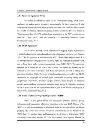 Chapter 3: Intellectual Property Rights
50
3.3.4 Patent Co-Operation Treaty
The Patent Co-Operation treaty is an International treaty, which assists
applicants in seeking patent protection internationally for their inventions. It also
helps patent offices with their patent granting decisions, and facilitates public access
to a wealth of technical information relating to those inventions. PCT was framed at
Washington on June 19, 1970 and the latest amendment to the PCT regulations was
done on 1 July, 2017. There are currently 152 contracting countries (Patent
Cooperation Treaty, 2017).
3.3.5 TRIPS Agreement
TRIPS (Trade-Related Aspects of Intellectual Property Rights) Agreement is
a multilateral agreement on intellectual property, which came into force on 1 January,
1995. TRIPS Agreement is administered by WTO (World Trade Organization). It is
an attempt to narrow the gaps in the way these rights are protected around the world,
and to bring them under common international rules (WTO, 2017). The agreement
operates on a foundation of two of the existing conventions by embodying the
substantive provisions of the Paris and Berne Conventions, as well as adding new
provisions (Colston, 1999). The types of intellectual property covered by the TRIPS
Agreement are copyright and related rights, trademarks, including service marks,
geographical indications, industrial designs, patents, layout-designs of integrated
circuits and undisclosed information, including trade secrets. It establishes minimum
levels of protection that each government has to give to the intellectual property of
fellow WTO members (WTO, 2017).
3.3.6 World Intellectual Property Organization (WIPO)
WIPO is the global forum for intellectual property services, policy,
information and cooperation, which was established in the year 1967. Mission of the
WIPO is to lead the development of a balanced and effective international intellectual
property (IP) system that enables innovation and creativity for the benefit of all.
WIPO has 191 member states and headquarters is at Geneva, Switzerland. WIPO
administers conventions namely, PCT-The International Patent System, Madrid-The
 
