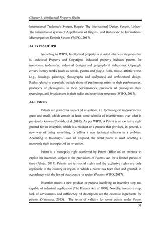 Chapter 3: Intellectual Property Rights
51
International Trademark System, Hague- The International Design System, Lisbon-
The International system of Appellations of Origins , and Budapest-The International
Microorganism Deposit System (WIPO, 2017).
3.4 TYPES OF IPR
According to WIPO, Intellectual property is divided into two categories that
is, Industrial Property and Copyright. Industrial property includes patents for
inventions, trademarks, industrial designs and geographical indications. Copyright
covers literary works (such as novels, poems and plays), films, music, artistic works
(e.g., drawings, paintings, photographs and sculptures) and architectural design.
Rights related to copyright include those of performing artists in their performances,
producers of phonograms in their performances, producers of phonogram their
recordings, and broadcasters in their radio and television programs (WIPO, 2017).
3.4.1 Patents
Patents are granted in respect of inventions, i.e. technological improvements,
great and small, which contain at least some scintilla of inventiveness over what is
previously known (Cornish, et.al.,2010). As per WIPO, A Patent is an exclusive right
granted for an invention, which is a product or a process that provides, in general, a
new way of doing something, or offers a new technical solution to a problem.
According to Halsbury's Laws of England, the word patent is used denoting a
monopoly right in respect of an invention.
Patent is a monopoly right conferred by Patent Office on an inventor to
exploit his invention subject to the provisions of Patents Act for a limited period of
time (Ahuja, 2015). Patents are territorial rights and the exclusive rights are only
applicable in the country or region in which a patent has been filed and granted, in
accordance with the law of that country or region (Patents-WIPO, 2017).
Invention means a new product or process involving an inventive step and
capable of industrial application (The Patents Act of 1970). Novelty, inventive step,
lack of obviousness and sufficiency of description are the essential ingredients for
patents (Narayana, 2013). The term of validity for every patent under Patent
 