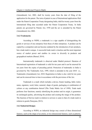Chapter 3: Intellectual Property Rights
52
(Amendment) Act, 2002, shall be twenty years from the date of filing of the
application for the patent. The term of patent in case of International applications filed
under the Patent Cooperation Treaty designating India, shall be twenty years from the
international filing date accorded under the Patent Cooperation Treaty. In India
patents are governed by Patents Act, 1970 and the act is amended by the Patent
(Amendment) Act, 2002.
3.4.2 Trademarks
According to WIPO, a trademark is a sign capable of distinguishing the
goods or services of one enterprise from those of other enterprises. A product can be
copied by a competitor and can become outdated by the introduction of new products,
but a trade mark is unique. A successful trade mark is timeless and the most important
source of market power and enables its owner to diversify in products and
geographical markets (Bansal, 2014).
Internationally trademark is observed under Madrid protocol. Duration of
International registration of trademark is valid for ten years and it can be renewed for
ten years from the expiry of preceding period. Protection of trademarks in India is
governed by The Trademarks Acts, 1999, which is amended in the year 2010 i.e.,
Trademarks (Amendment) Act, 2010. Registration in India is also valid for ten years
and can be renewed time to time in accordance with the provisions of the Act.
Trademark is a mark which includes a device, brand, heading, label, ticket,
name, signature, word, letter, numeral, shape of goods, packaging or combination of
colours or any combination thereof (The Trade Marks Act of 1999). Trade mark
performs four functions, namely identifying the product and its origin, it guarantees
its unchanged quality, advertising the product and creating the image of the product.
The function of Service mark in relation to services is same to that of a trade mark in
relation to goods (Narayana, 2013).
3.4.3 Industrial Designs
According to WIPO, an industrial design may consist of three dimensional
features, such as the shape of an article, or two dimensional features, such as patterns,
 