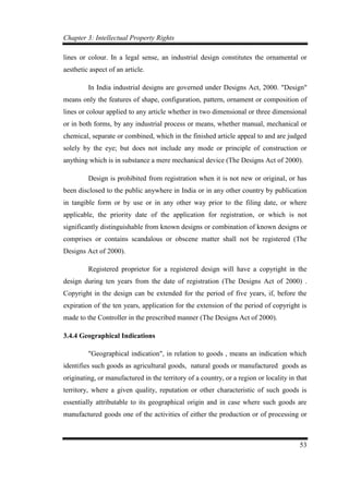Chapter 3: Intellectual Property Rights
53
lines or colour. In a legal sense, an industrial design constitutes the ornamental or
aesthetic aspect of an article.
In India industrial designs are governed under Designs Act, 2000. "Design"
means only the features of shape, configuration, pattern, ornament or composition of
lines or colour applied to any article whether in two dimensional or three dimensional
or in both forms, by any industrial process or means, whether manual, mechanical or
chemical, separate or combined, which in the finished article appeal to and are judged
solely by the eye; but does not include any mode or principle of construction or
anything which is in substance a mere mechanical device (The Designs Act of 2000).
Design is prohibited from registration when it is not new or original, or has
been disclosed to the public anywhere in India or in any other country by publication
in tangible form or by use or in any other way prior to the filing date, or where
applicable, the priority date of the application for registration, or which is not
significantly distinguishable from known designs or combination of known designs or
comprises or contains scandalous or obscene matter shall not be registered (The
Designs Act of 2000).
Registered proprietor for a registered design will have a copyright in the
design during ten years from the date of registration (The Designs Act of 2000) .
Copyright in the design can be extended for the period of five years, if, before the
expiration of the ten years, application for the extension of the period of copyright is
made to the Controller in the prescribed manner (The Designs Act of 2000).
3.4.4 Geographical Indications
"Geographical indication", in relation to goods , means an indication which
identifies such goods as agricultural goods, natural goods or manufactured goods as
originating, or manufactured in the territory of a country, or a region or locality in that
territory, where a given quality, reputation or other characteristic of such goods is
essentially attributable to its geographical origin and in case where such goods are
manufactured goods one of the activities of either the production or of processing or
 