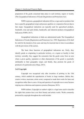 Chapter 3: Intellectual Property Rights
54
preparation of the goods concerned takes place in such territory, region or locality
(The Geographical Indications of Goods (Registration and Protection) Act).
WIPO expresses, geographical indication (GI) as a sign used on products that
have a specific geographical origin and possess qualities or a reputation that are due to
that origin. Geographical indications are typically used for agricultural products,
foodstuffs, wine and spirit drinks, handicrafts, and industrial products (Geographical
Indications WIPO, 2017).
Geographical indications in India are administered under The Geographical
Indications of Goods (Registration and Protection) Act, 1999. Registration of GI shall
be valid for the duration of ten years and may be renewed time to time in accordance
with the provisions of the section..
The basic three functions of geographical indications are, firstly, they
identify goods as originating in particular territory, or a region or locality in that
territory; secondly, they suggest the consumers that the goods come from an area
where a given quality, reputation or other characteristic of the goods is essentially
attributable to their geographic origin; and thirdly, they promote the goods of
producers of a particular area (Ahuja, 2015).
3.4.5 Copyright
Copyright was recognized only after invention of printing in the 15th
century, which enabled the reproduction of books in large numbers. Before that,
creative writers, musicians, artists wrote, composed or made their works for fame and
recognition rather than to earn a living and question of copyright never arose because
copying was a laborious and expensive process (Narayana, 2013).
WIPO defines, Copyright (or author's right) is a legal term used to describe
the rights that creators have over their literary and artistic works. Works commonly
protected by copyright throughout the world include:
 