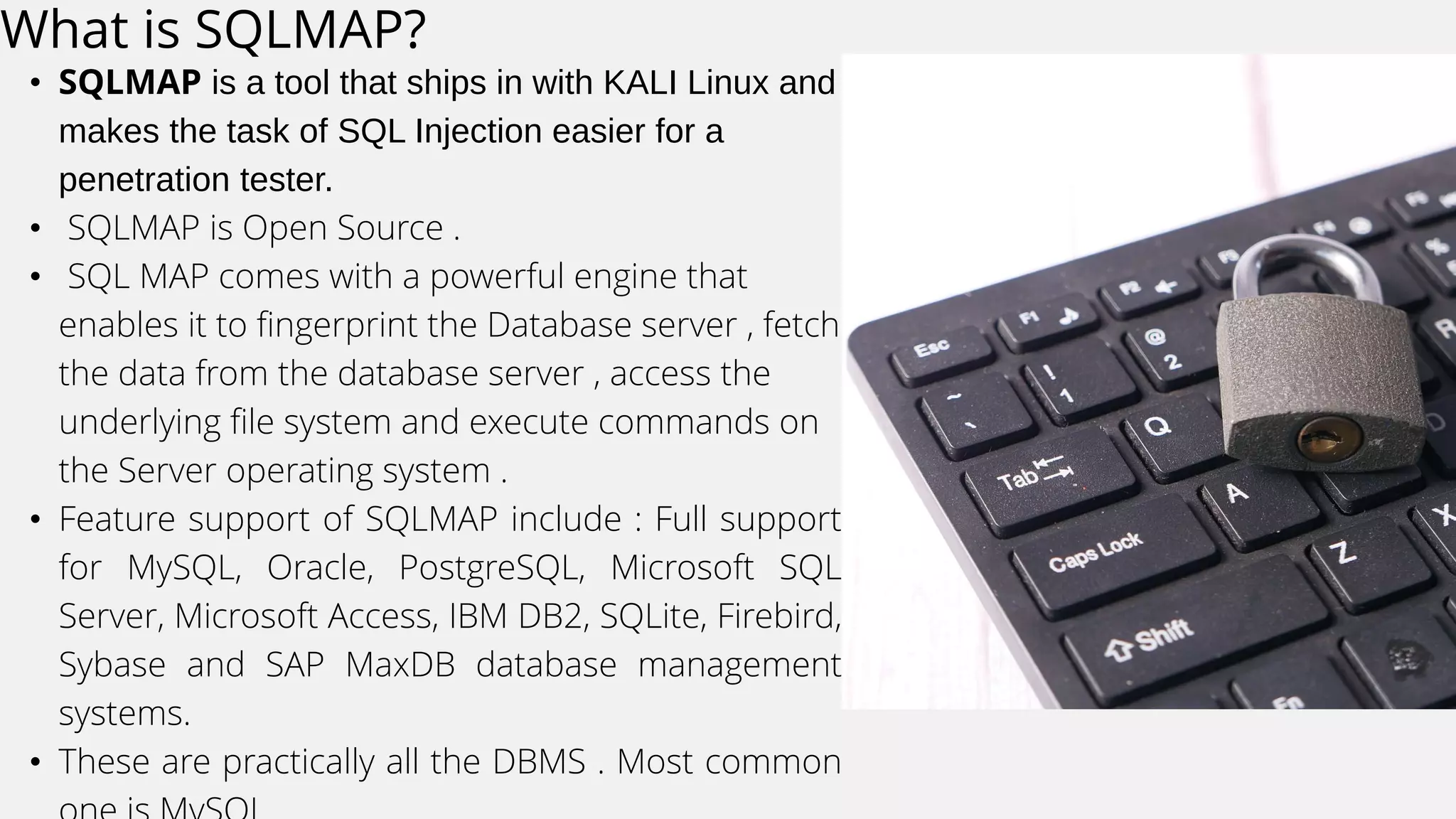 What is SQLMAP?
• SQLMAP is a tool that ships in with KALI Linux and
makes the task of SQL Injection easier for a
penetration tester.
• SQLMAP is Open Source .
• SQL MAP comes with a powerful engine that
enables it to fingerprint the Database server , fetch
the data from the database server , access the
underlying file system and execute commands on
the Server operating system .
• Feature support of SQLMAP include : Full support
for MySQL, Oracle, PostgreSQL, Microsoft SQL
Server, Microsoft Access, IBM DB2, SQLite, Firebird,
Sybase and SAP MaxDB database management
systems.
• These are practically all the DBMS . Most common
 