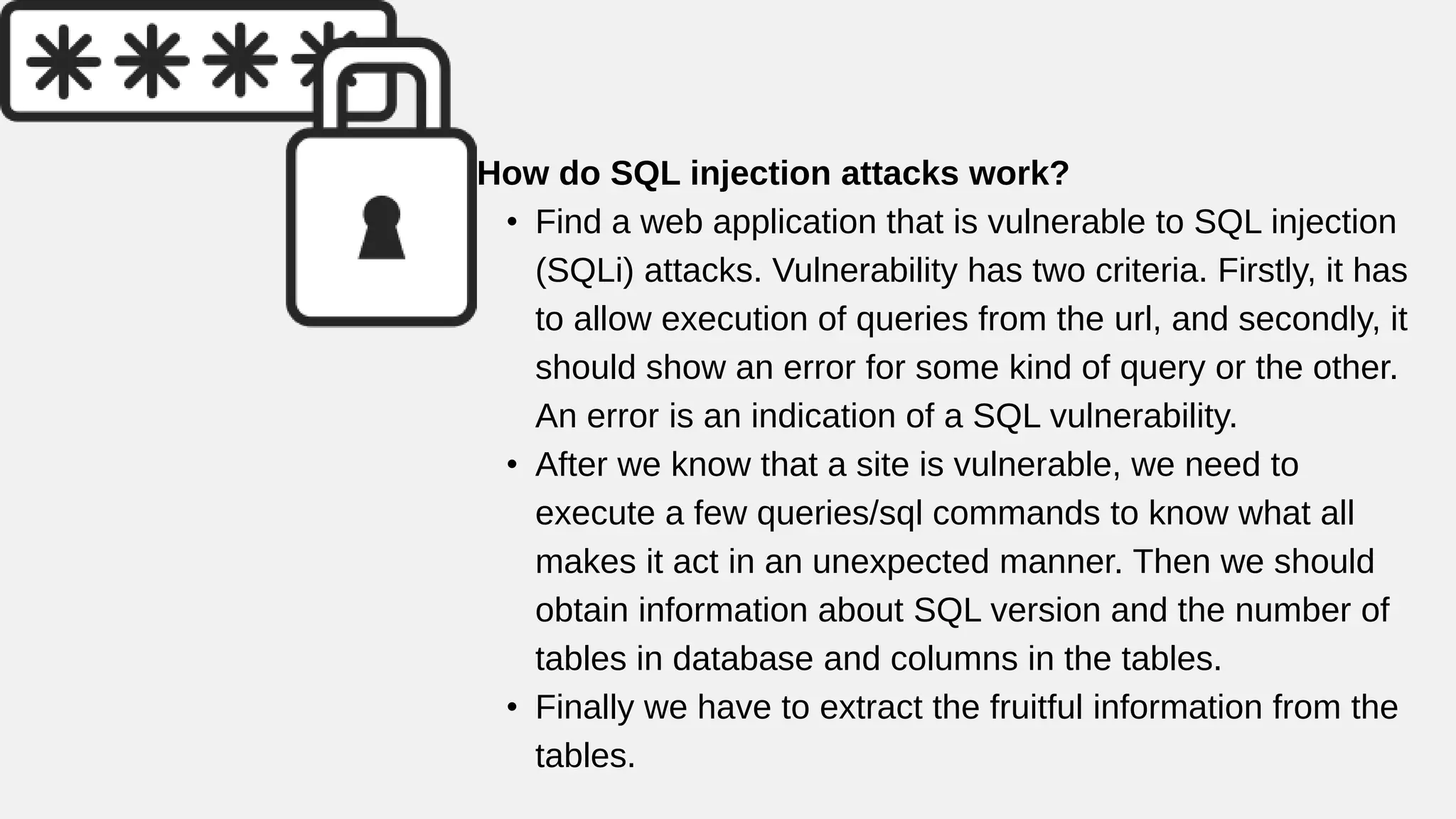 How do SQL injection attacks work?
• Find a web application that is vulnerable to SQL injection
(SQLi) attacks. Vulnerability has two criteria. Firstly, it has
to allow execution of queries from the url, and secondly, it
should show an error for some kind of query or the other.
An error is an indication of a SQL vulnerability.
• After we know that a site is vulnerable, we need to
execute a few queries/sql commands to know what all
makes it act in an unexpected manner. Then we should
obtain information about SQL version and the number of
tables in database and columns in the tables.
• Finally we have to extract the fruitful information from the
tables.
 