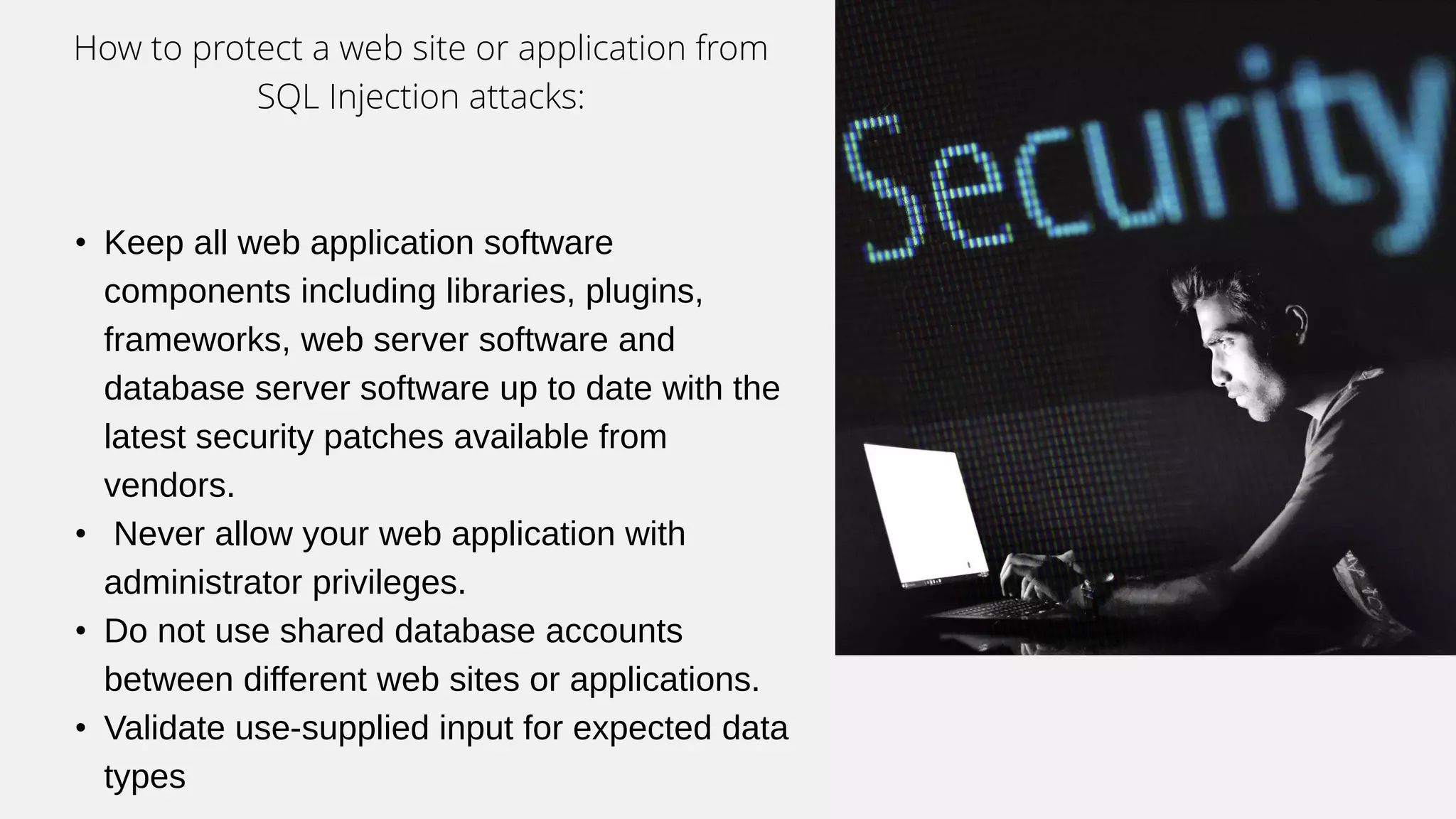 How to protect a web site or application from
SQL Injection attacks:
• Keep all web application software
components including libraries, plugins,
frameworks, web server software and
database server software up to date with the
latest security patches available from
vendors.
• Never allow your web application with
administrator privileges.
• Do not use shared database accounts
between different web sites or applications.
• Validate use-supplied input for expected data
types
 