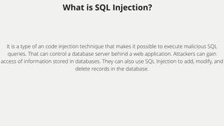 What is SQL Injection?
It is a type of an code injection technique that makes it possible to execute malicious SQL
queries. That can control a database server behind a web application. Attackers can gain
access of information stored in databases. They can also use SQL Injection to add, modify, and
delete records in the database.
 