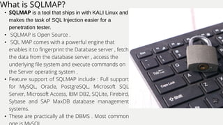 What is SQLMAP?
• SQLMAP is a tool that ships in with KALI Linux and
makes the task of SQL Injection easier for a
penetration tester.
• SQLMAP is Open Source .
• SQL MAP comes with a powerful engine that
enables it to fingerprint the Database server , fetch
the data from the database server , access the
underlying file system and execute commands on
the Server operating system .
• Feature support of SQLMAP include : Full support
for MySQL, Oracle, PostgreSQL, Microsoft SQL
Server, Microsoft Access, IBM DB2, SQLite, Firebird,
Sybase and SAP MaxDB database management
systems.
• These are practically all the DBMS . Most common
 