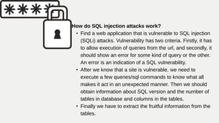 How do SQL injection attacks work?
• Find a web application that is vulnerable to SQL injection
(SQLi) attacks. Vulnerability has two criteria. Firstly, it has
to allow execution of queries from the url, and secondly, it
should show an error for some kind of query or the other.
An error is an indication of a SQL vulnerability.
• After we know that a site is vulnerable, we need to
execute a few queries/sql commands to know what all
makes it act in an unexpected manner. Then we should
obtain information about SQL version and the number of
tables in database and columns in the tables.
• Finally we have to extract the fruitful information from the
tables.
 