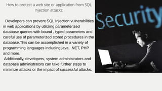 How to protect a web site or application from SQL
Injection attacks:
Developers can prevent SQL Injection vulnerabilities
in web applications by utilizing parameterized
database queries with bound , typed parameters and
careful use of parameterized stored procedures in the
database.This can be accomplished in a variety of
programming languages including java, .NET, PHP
and more.
Additionally, developers, system administrators and
database administrators can take further steps to
minimize attacks or the impact of successful attacks.
 