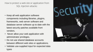 How to protect a web site or application from
SQL Injection attacks:
• Keep all web application software
components including libraries, plugins,
frameworks, web server software and
database server software up to date with the
latest security patches available from
vendors.
• Never allow your web application with
administrator privileges.
• Do not use shared database accounts
between different web sites or applications.
• Validate use-supplied input for expected data
types
 