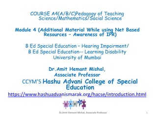 COURSE A4(A/B/C)Pedagogy of Teaching
Science/Mathematics/Social Science
Module 4 (Additional Material While using Net Based
Resources – Awareness of IPR)
B Ed Special Education – Hearing Impairment/
B Ed Special Education-- Learning Disability
University of Mumbai
Dr.Amit Hemant Mishal,
Associate Professor
CCYM’S Hashu Advani College of Special
Education
https://www.hashuadvanismarak.org/hacse/introduction.html
Dr.Amit Hemant Mishal, Associate Professor 1
 
