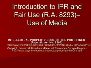 Introduction to IPR and
     Fair Use (R.A. 8293)–
          Use of Media

 INTELLECTUAL PROPERTY CODE OF THE PHILIPPINES
                      [Republic Act No. 8293]
http://www.chanrobles.com/legal7copyright.htm#INTELLECTUAL%20PROP
Copyright Issues: Multimedia and Internet Resources Georgia Harper -
     http://www.utsystem.edu/ogc/intellectualproperty/mmfruse.htm
 