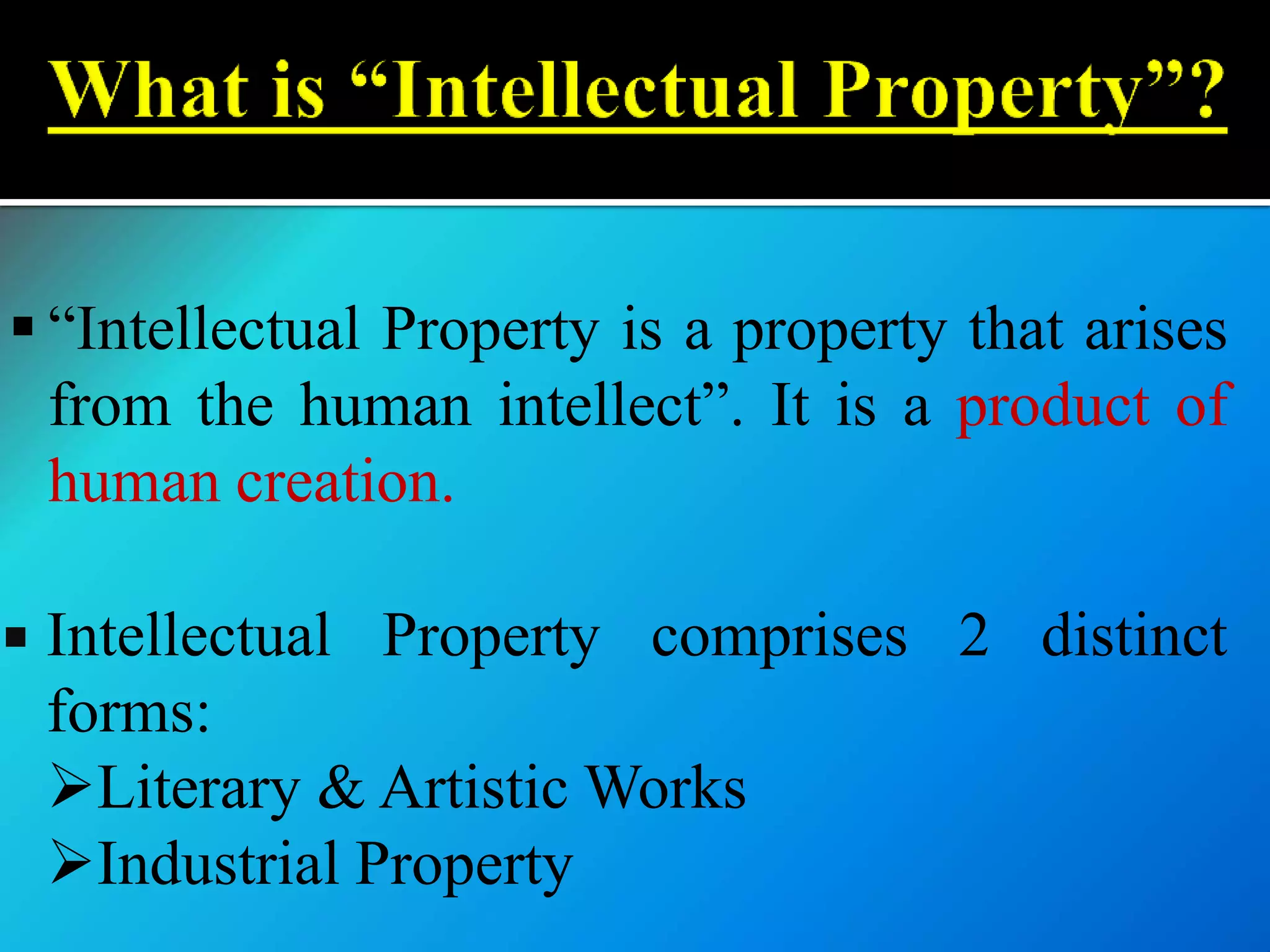  “Intellectual Property is a property that arises
from the human intellect”. It is a product of
human creation.
 Intellectual Property comprises 2 distinct
forms:
Literary & Artistic Works
Industrial Property
 