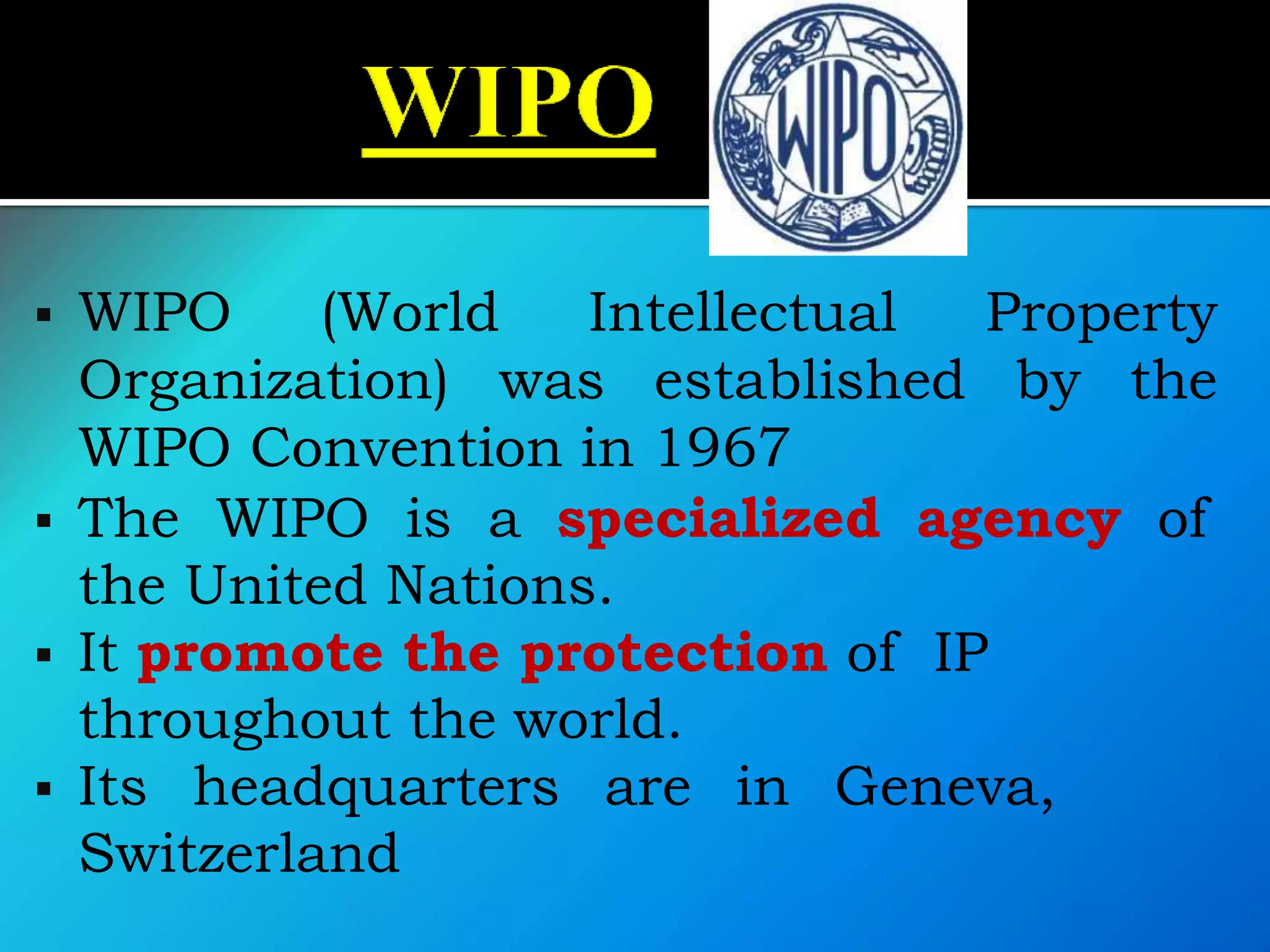  WIPO (World Intellectual Property
Organization) was established by the
WIPO Convention in 1967
 The WIPO is a specialized agency of
the United Nations.
 It promote the protection of IP
throughout the world.
 Its headquarters are in Geneva,
Switzerland
 