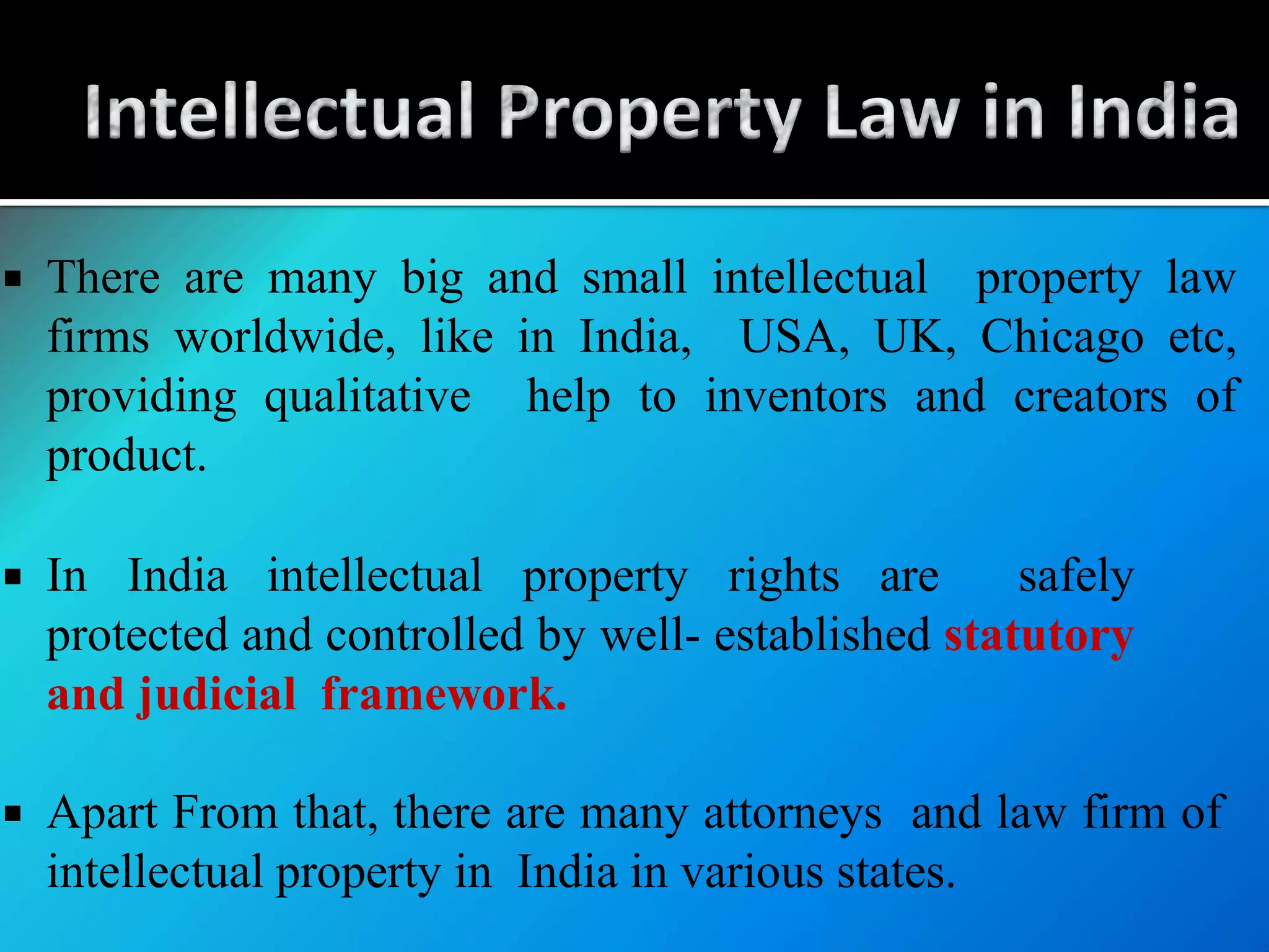  There are many big and small intellectual property law
firms worldwide, like in India, USA, UK, Chicago etc,
providing qualitative help to inventors and creators of
product.
 In India intellectual property rights are safely
protected and controlled by well- established statutory
and judicial framework.
 Apart From that, there are many attorneys and law firm of
intellectual property in India in various states.
 