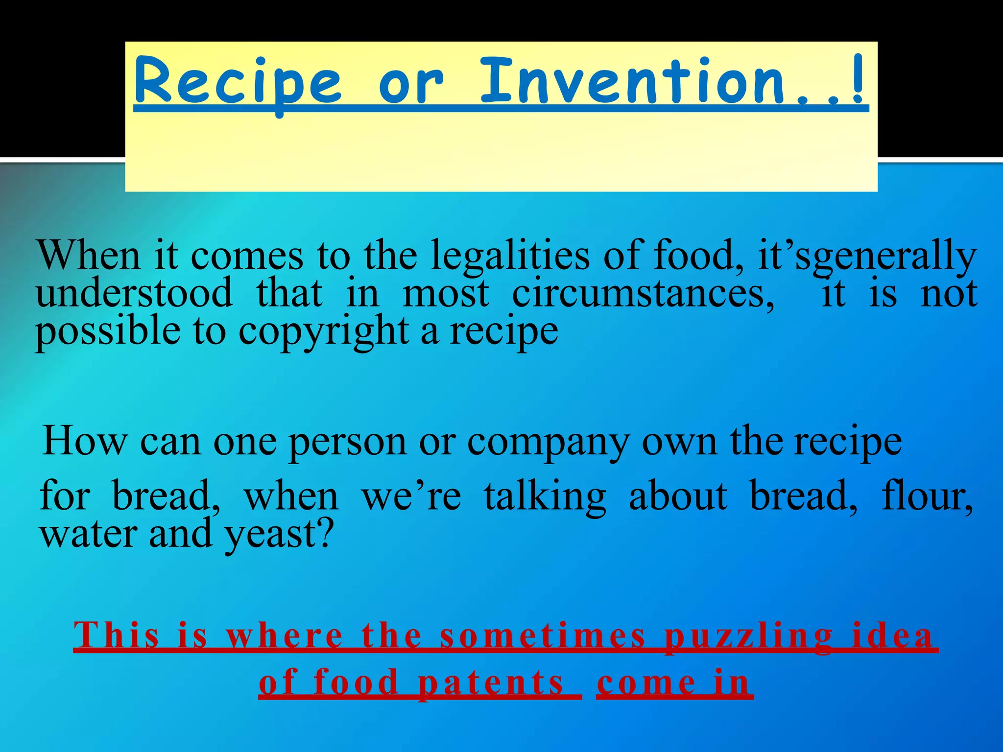 When it comes to the legalities of food, it’sgenerally
understood that in most circumstances, it is not
possible to copyright a recipe
How can one person or company own the recipe
for bread, when we’re talking about bread, flour,
water and yeast?
This is where the sometimes puzzling idea
of food patents come in
Recipe or Invention..!
 