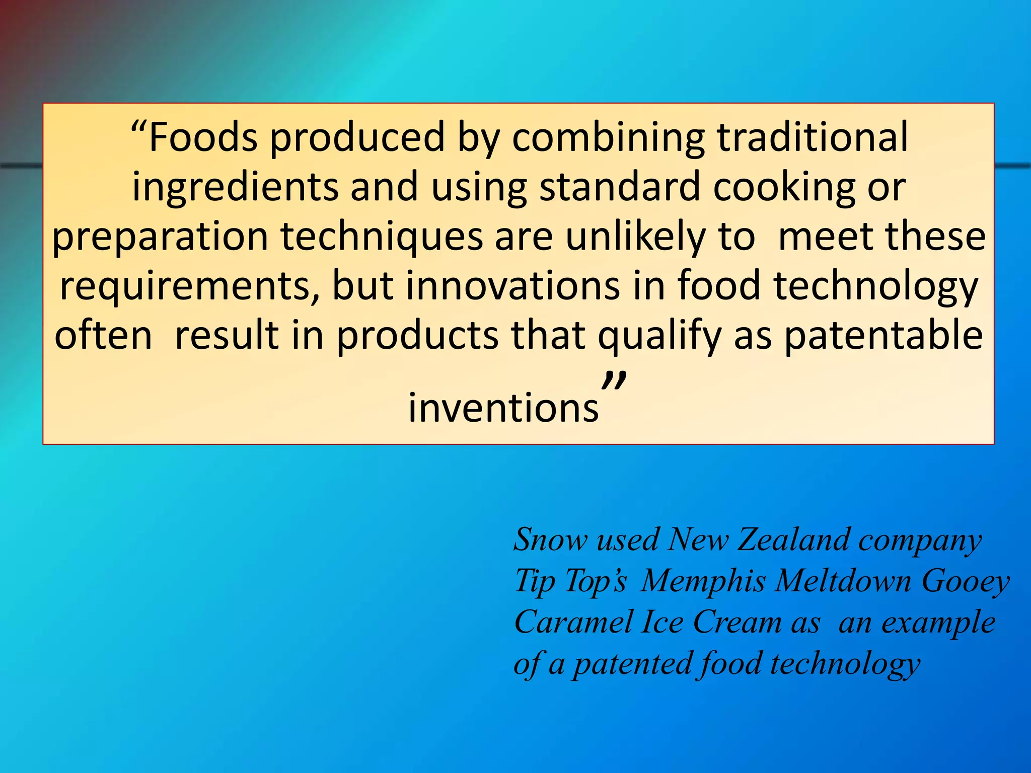 “Foods produced by combining traditional
ingredients and using standard cooking or
preparation techniques are unlikely to meet these
requirements, but innovations in food technology
often result in products that qualify as patentable
inventions”
Snow used New Zealand company
Tip Top’s Memphis Meltdown Gooey
Caramel Ice Cream as an example
of a patented food technology
 