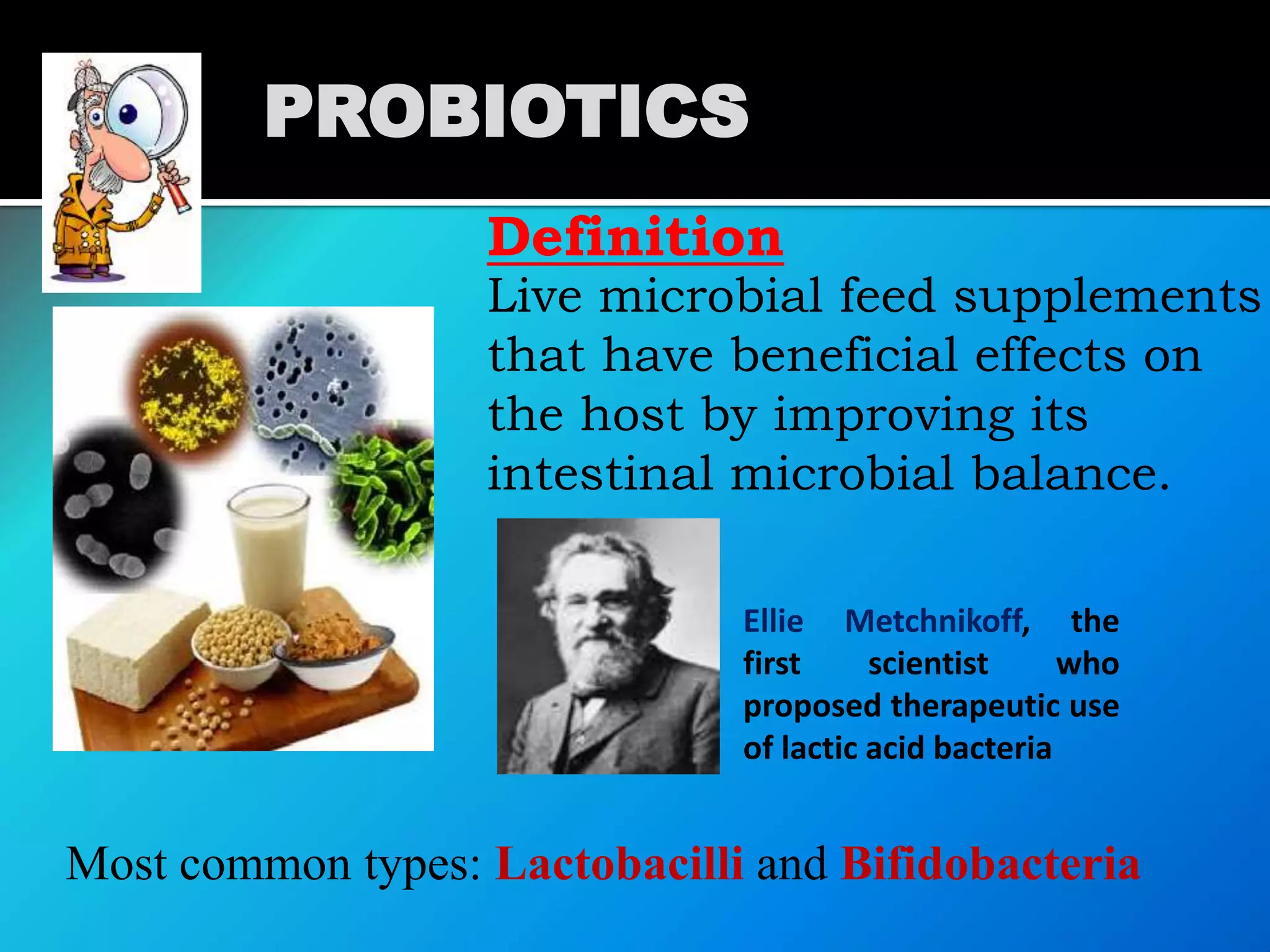 Definition
Live microbial feed supplements
that have beneficial effects on
the host by improving its
intestinal microbial balance.
Most common types: Lactobacilli and Bifidobacteria
PROBIOTICS
Ellie Metchnikoff, the
first scientist who
proposed therapeutic use
of lactic acid bacteria
 