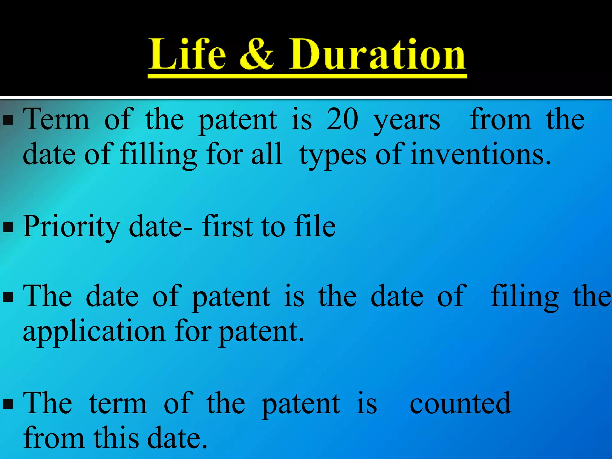  Term of the patent is 20 years from the
date of filling for all types of inventions.
 Priority date- first to file
 The date of patent is the date of filing the
application for patent.
 The term of the patent is counted
from this date.
 