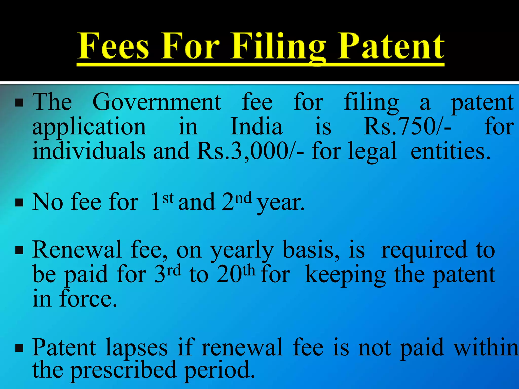  The Government fee for filing a patent
application in India is Rs.750/- for
individuals and Rs.3,000/- for legal entities.
 No fee for 1st and 2nd year.
 Renewal fee, on yearly basis, is required to
be paid for 3rd to 20th for keeping the patent
in force.
 Patent lapses if renewal fee is not paid within
the prescribed period.
 