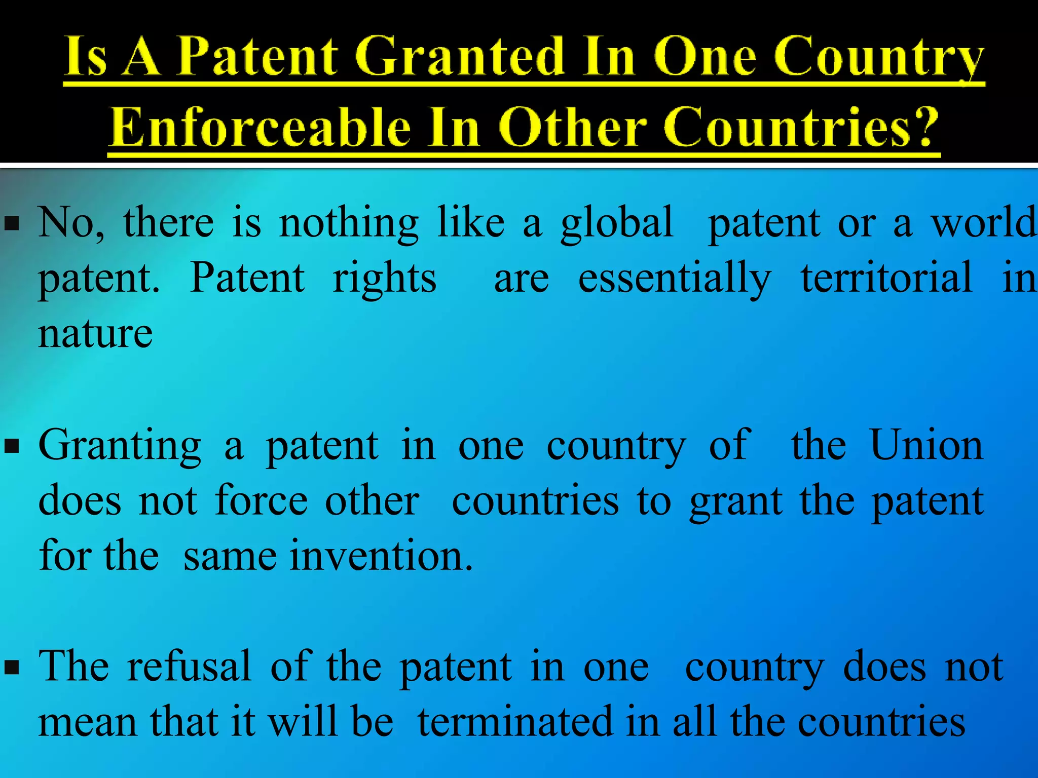  No, there is nothing like a global patent or a world
patent. Patent rights are essentially territorial in
nature
 Granting a patent in one country of the Union
does not force other countries to grant the patent
for the same invention.
 The refusal of the patent in one country does not
mean that it will be terminated in all the countries
 