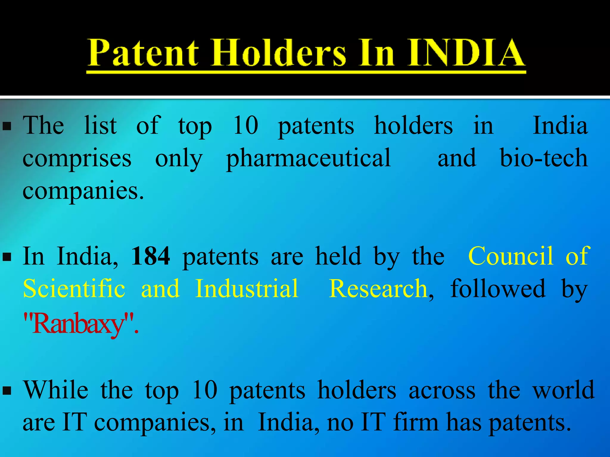  The list of top 10 patents holders in India
comprises only pharmaceutical and bio-tech
companies.
 In India, 184 patents are held by the Council of
Scientific and Industrial Research, followed by
"Ranbaxy".
 While the top 10 patents holders across the world
are IT companies, in India, no IT firm has patents.
 