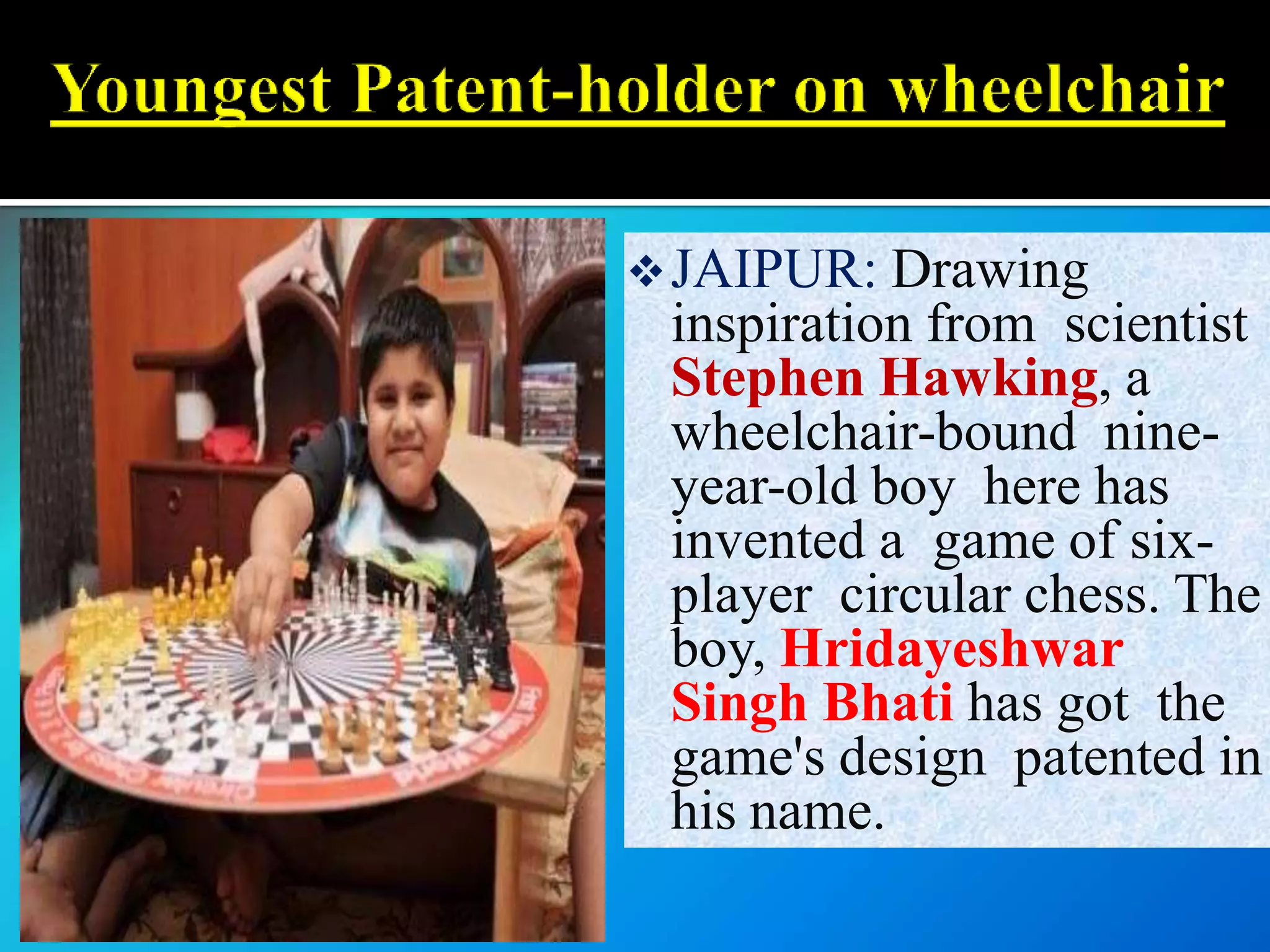 JAIPUR: Drawing
inspiration from scientist
Stephen Hawking, a
wheelchair-bound nine-
year-old boy here has
invented a game of six-
player circular chess. The
boy, Hridayeshwar
Singh Bhati has got the
game's design patented in
his name.
 