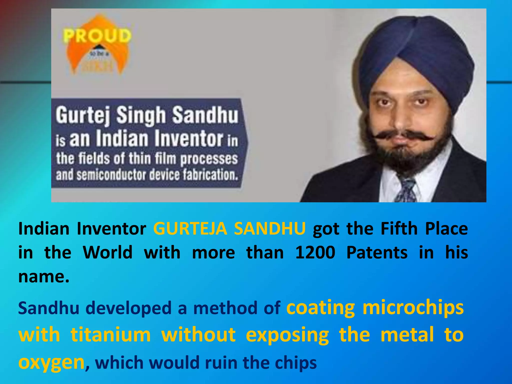 Indian Inventor GURTEJA SANDHU got the Fifth Place
in the World with more than 1200 Patents in his
name.
Sandhu developed a method of coating microchips
with titanium without exposing the metal to
oxygen, which would ruin the chips
 