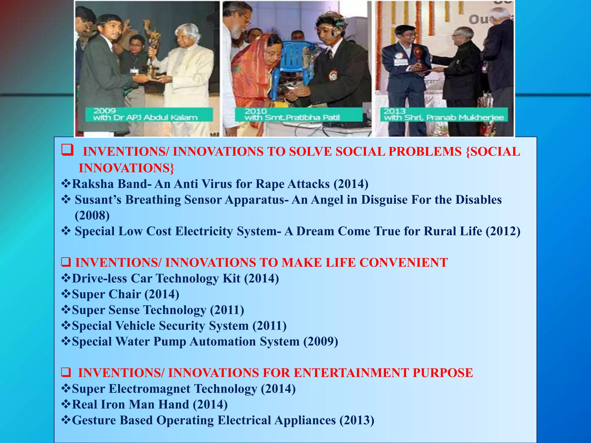  INVENTIONS/ INNOVATIONS TO SOLVE SOCIAL PROBLEMS {SOCIAL
INNOVATIONS}
Raksha Band- An Anti Virus for Rape Attacks (2014)
 Susant’s Breathing Sensor Apparatus- An Angel in Disguise For the Disables
(2008)
 Special Low Cost Electricity System- A Dream Come True for Rural Life (2012)
 INVENTIONS/ INNOVATIONS TO MAKE LIFE CONVENIENT
Drive-less Car Technology Kit (2014)
Super Chair (2014)
Super Sense Technology (2011)
Special Vehicle Security System (2011)
Special Water Pump Automation System (2009)
 INVENTIONS/ INNOVATIONS FOR ENTERTAINMENT PURPOSE
Super Electromagnet Technology (2014)
Real Iron Man Hand (2014)
Gesture Based Operating Electrical Appliances (2013)
 