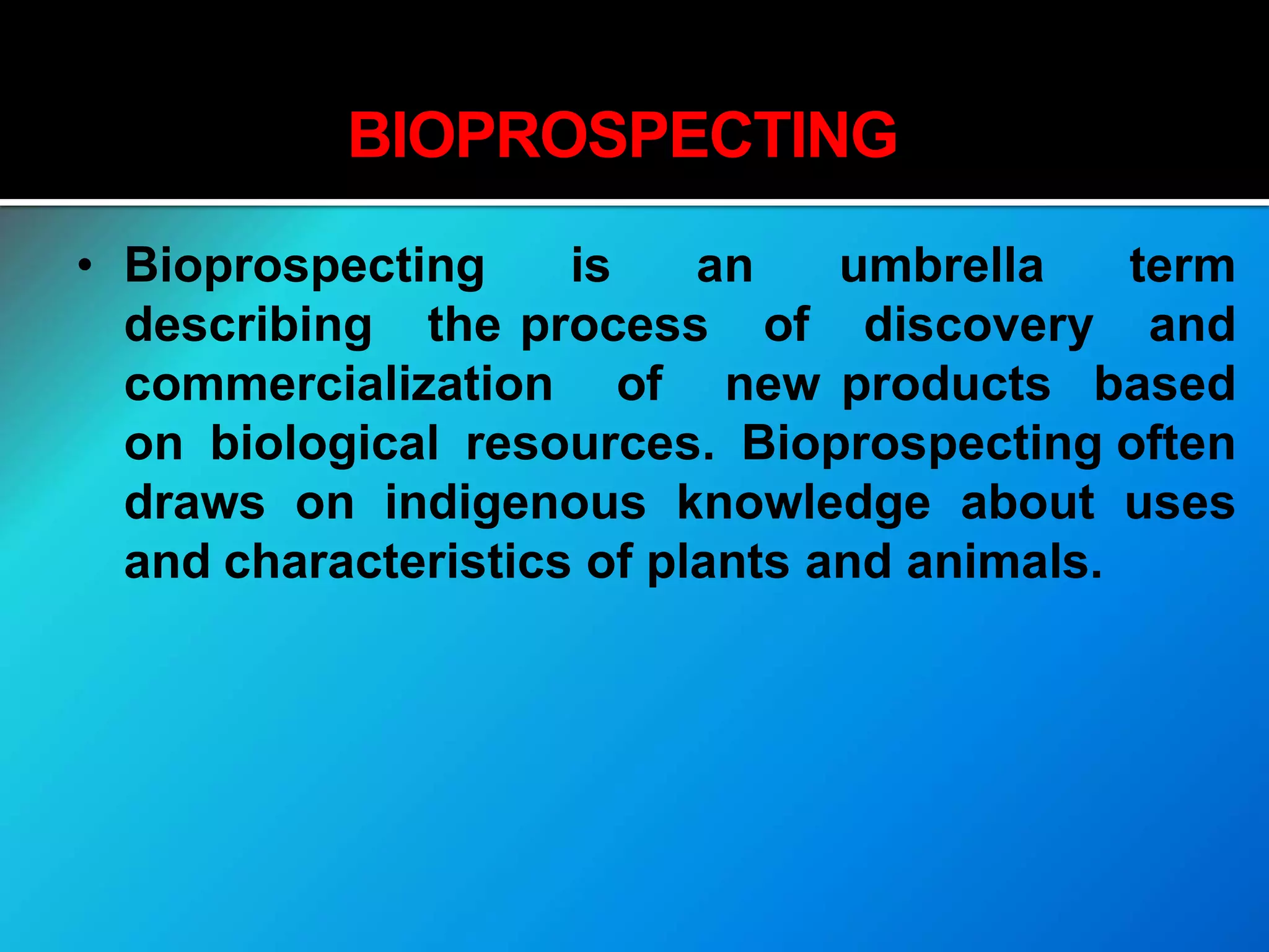 BIOPROSPECTING
• Bioprospecting is an umbrella term
describing the process of discovery and
commercialization of new products based
on biological resources. Bioprospecting often
draws on indigenous knowledge about uses
and characteristics of plants and animals.
 