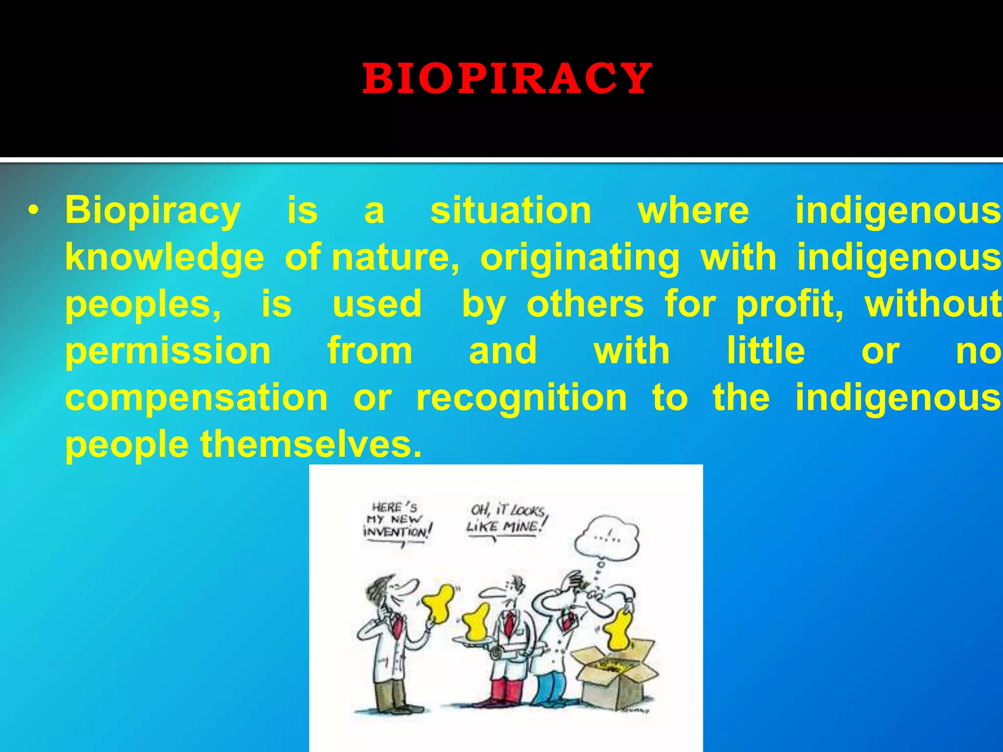 BIOPIRACY
• Biopiracy is a situation where indigenous
knowledge of nature, originating with indigenous
peoples, is used by others for profit, without
permission from and with little or no
compensation or recognition to the indigenous
people themselves.
 