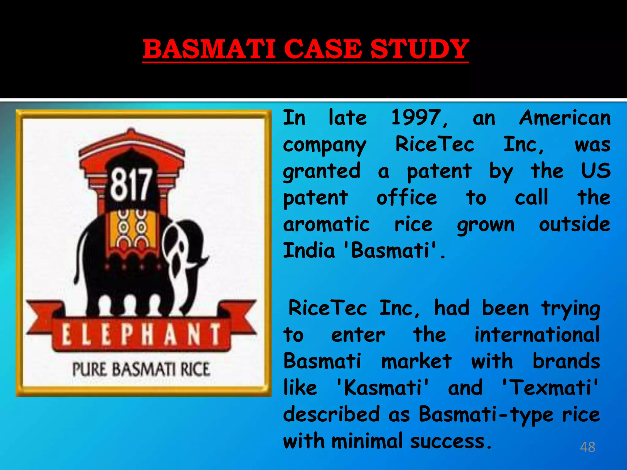 BASMATI
CASE
STUDY
48
In late 1997, an American
company RiceTec Inc, was
granted a patent by the US
patent office to call the
aromatic rice grown outside
India 'Basmati'.
RiceTec Inc, had been trying
to enter the international
Basmati market with brands
like 'Kasmati' and 'Texmati'
described as Basmati-type rice
with minimal success.
BASMATI CASE STUDY
 