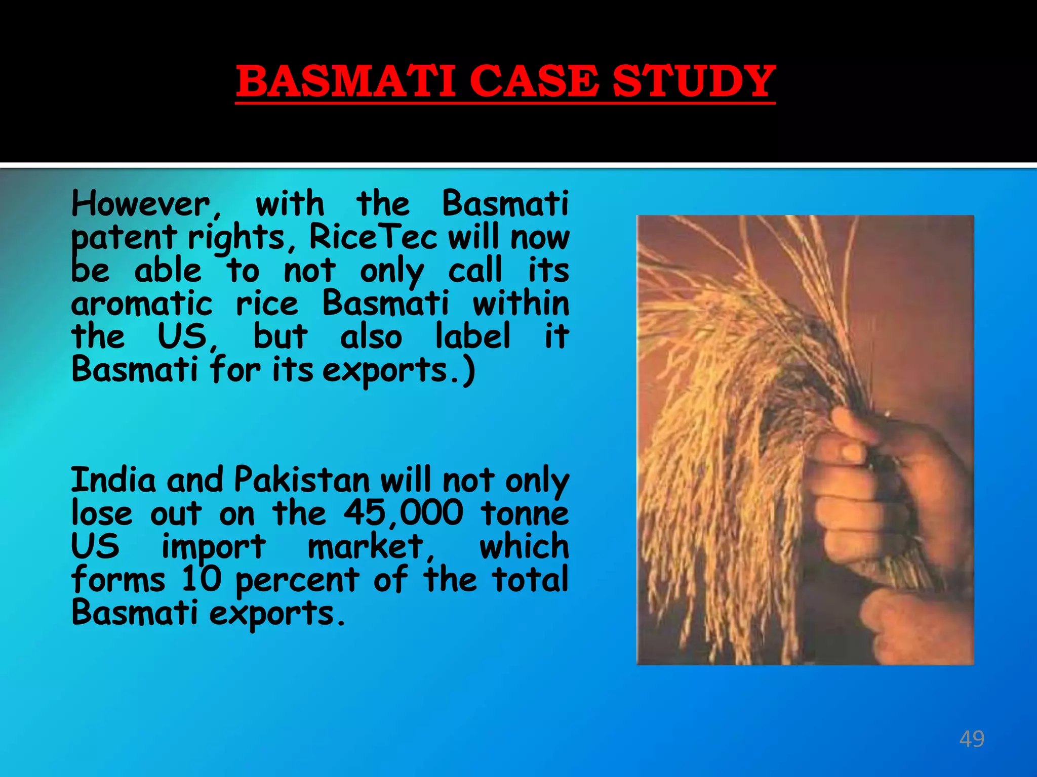 BASMATI CASE STUDY
However, with the Basmati
patent rights, RiceTec will now
be able to not only call its
aromatic rice Basmati within
the US, but also label it
Basmati for its exports.)
India and Pakistan will not only
lose out on the 45,000 tonne
US import market, which
forms 10 percent of the total
Basmati exports.
49
 