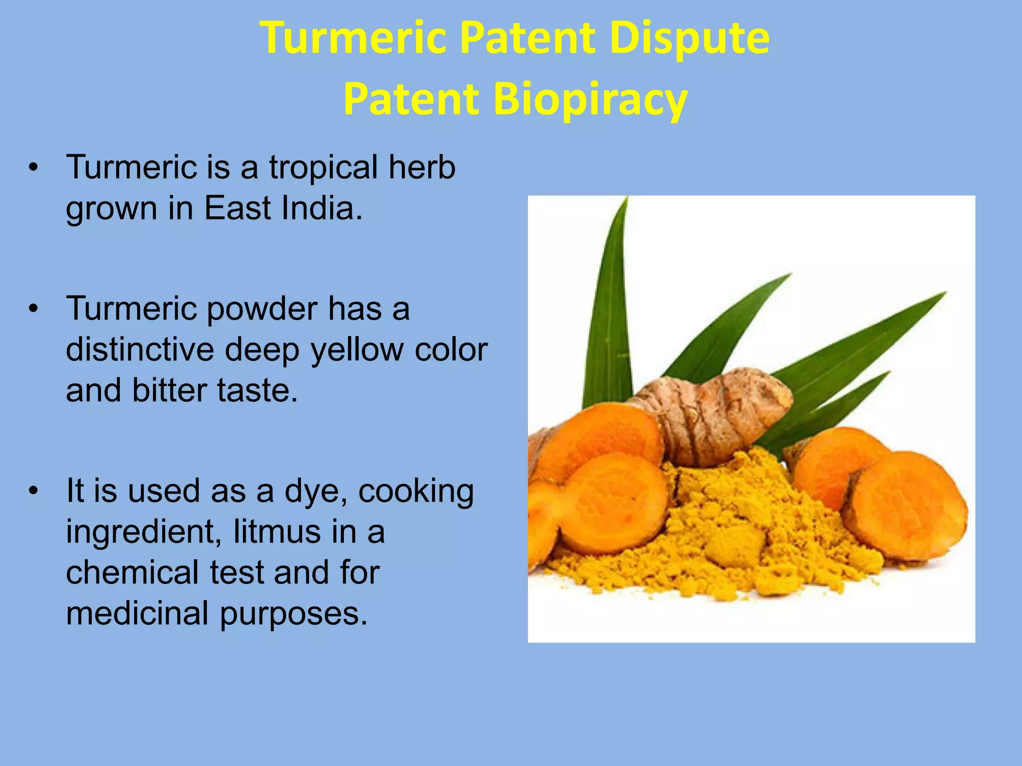 • Turmeric is a tropical herb
grown in East India.
• Turmeric powder has a
distinctive deep yellow color
and bitter taste.
• It is used as a dye, cooking
ingredient, litmus in a
chemical test and for
medicinal purposes.
Turmeric Patent Dispute
Patent Biopiracy
 