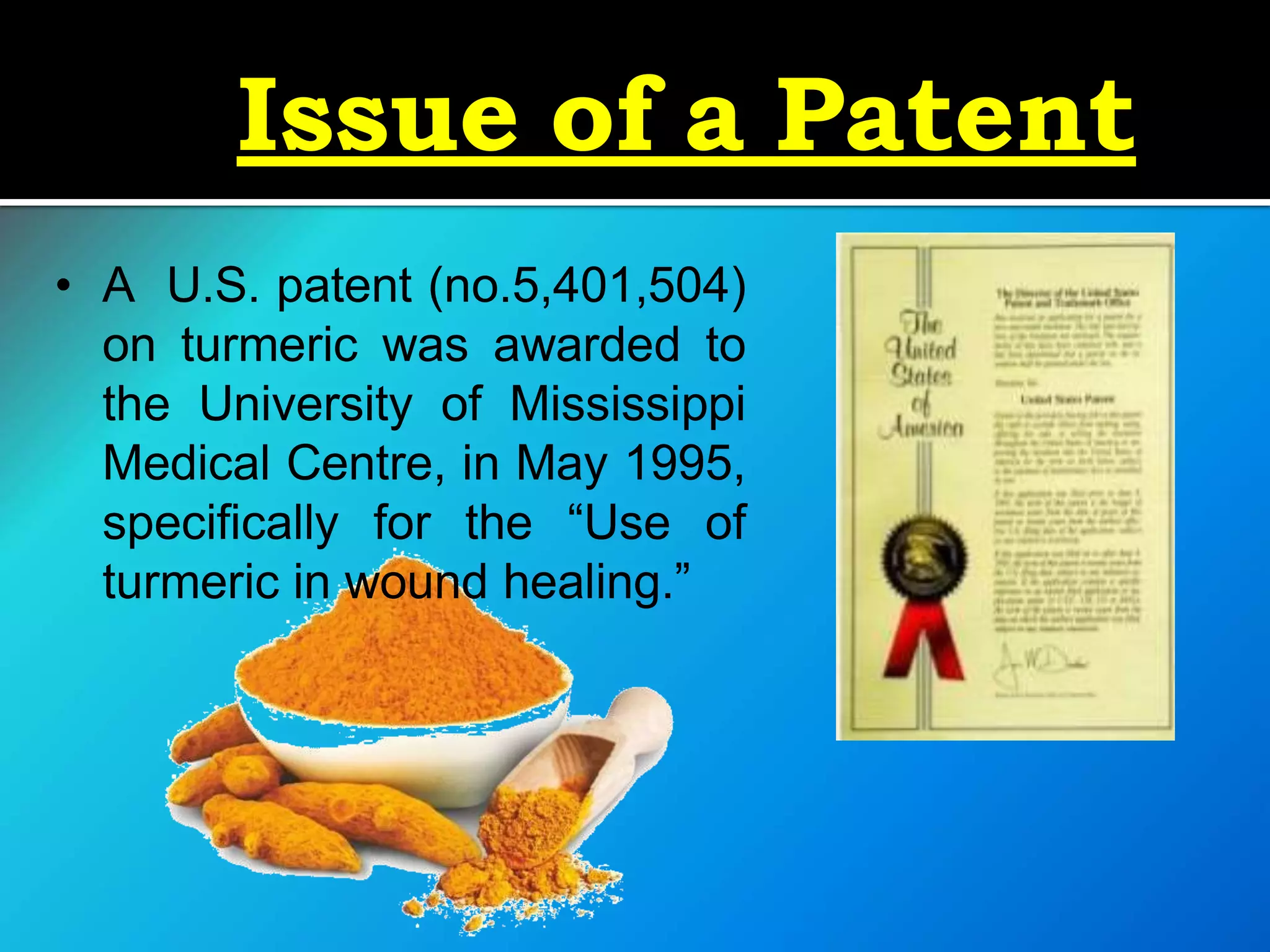 Issue of a Patent
• A U.S. patent (no.5,401,504)
on turmeric was awarded to
the University of Mississippi
Medical Centre, in May 1995,
specifically for the “Use of
turmeric in wound healing.”
 